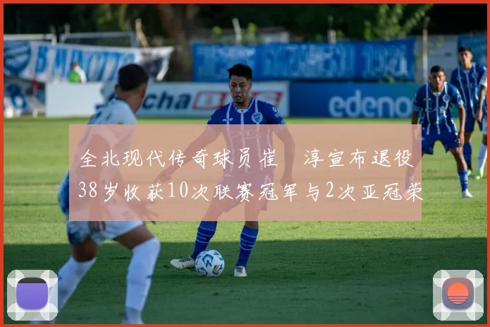 全北现代传奇球员崔喆淳宣布退役38岁收获10次联赛冠军与2次亚冠荣耀