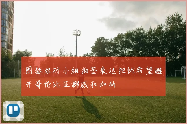 图赫尔对小组抽签表达担忧希望避开哥伦比亚挪威和加纳