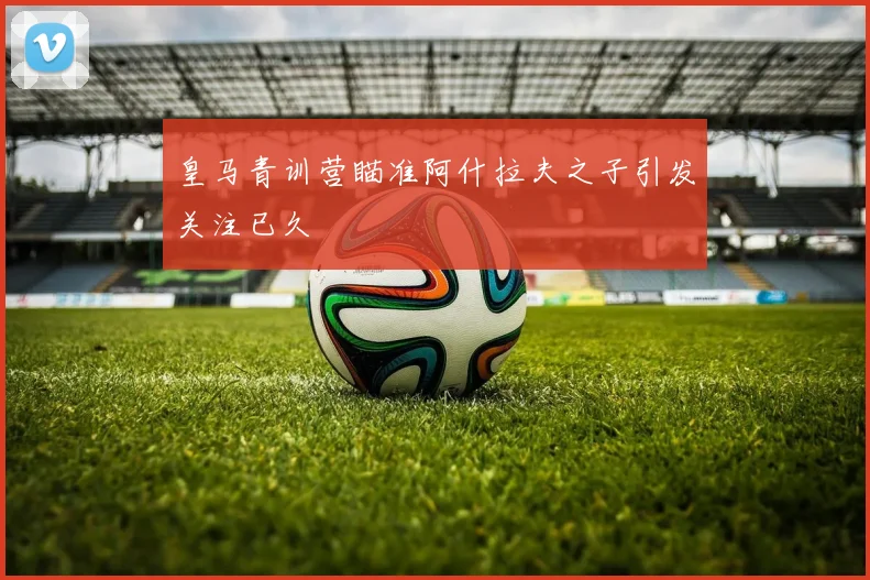 皇马青训营瞄准阿什拉夫之子引发关注已久