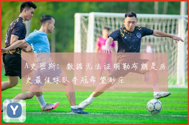 A史密斯：数据无法证明勒布朗是历史最佳球队夺冠希望渺茫