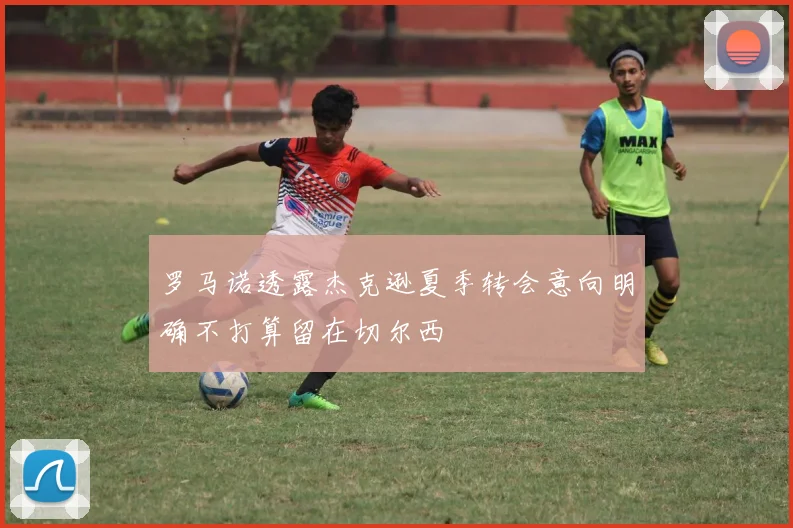 罗马诺透露杰克逊夏季转会意向明确不打算留在切尔西