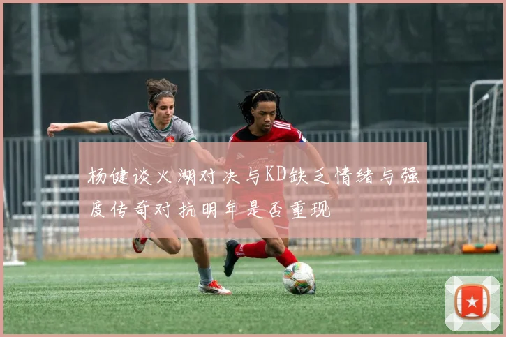 杨健谈火湖对决与KD缺乏情绪与强度传奇对抗明年是否重现