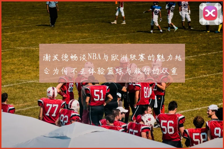 谢泼德畅谈NBA与欧洲联赛的魅力结合为何不去体验篮球与旅行的双重乐趣