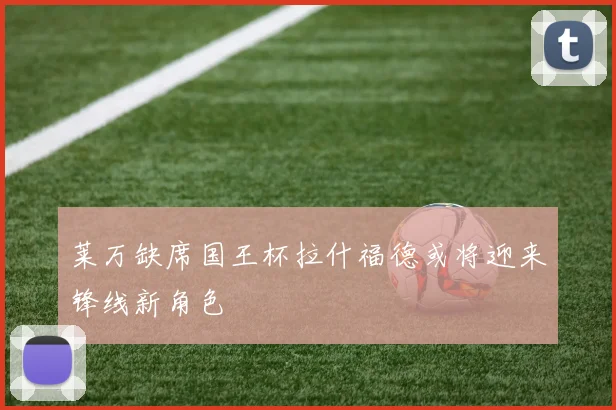 莱万缺席国王杯拉什福德或将迎来锋线新角色