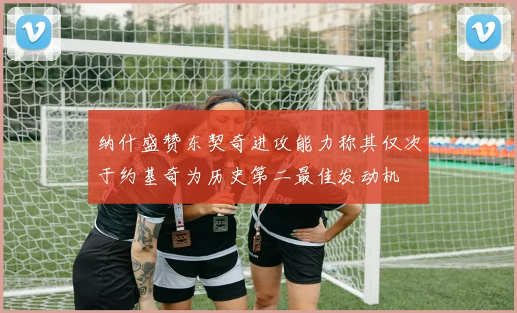 纳什盛赞东契奇进攻能力称其仅次于约基奇为历史第二最佳发动机