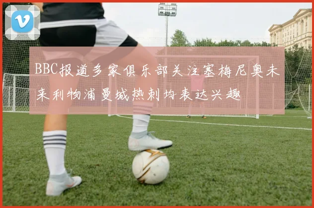 BBC报道多家俱乐部关注塞梅尼奥未来利物浦曼城热刺均表达兴趣