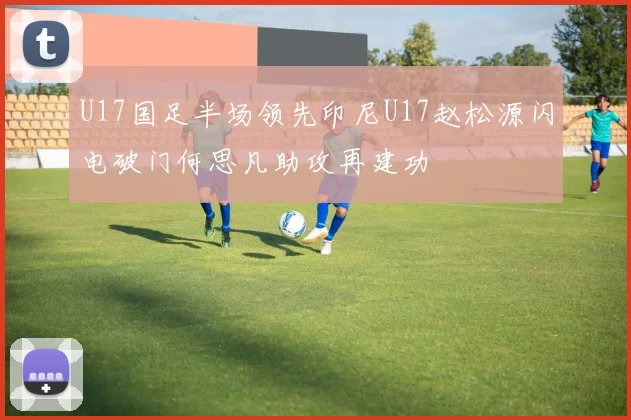 U17国足半场领先印尼U17赵松源闪电破门何思凡助攻再建功