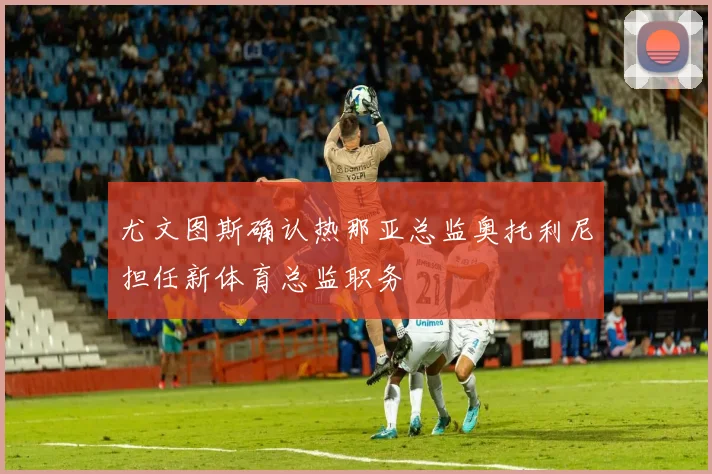 尤文图斯确认热那亚总监奥托利尼担任新体育总监职务