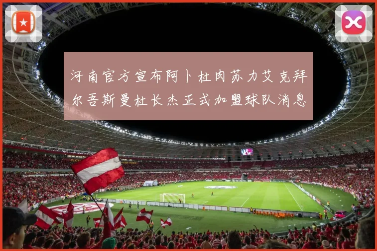 河南官方宣布阿卜杜肉苏力艾克拜尔吾斯曼杜长杰正式加盟球队消息