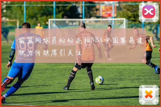 前篮网球员纷纷亮相NBA中国赛易建联为何缺席引关注