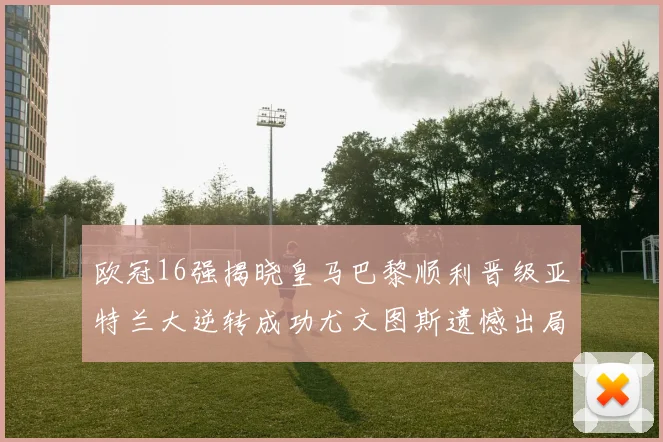 欧冠16强揭晓皇马巴黎顺利晋级亚特兰大逆转成功尤文图斯遗憾出局