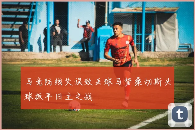 马竞防线失误致丢球马努桑切斯头球扳平旧主之战