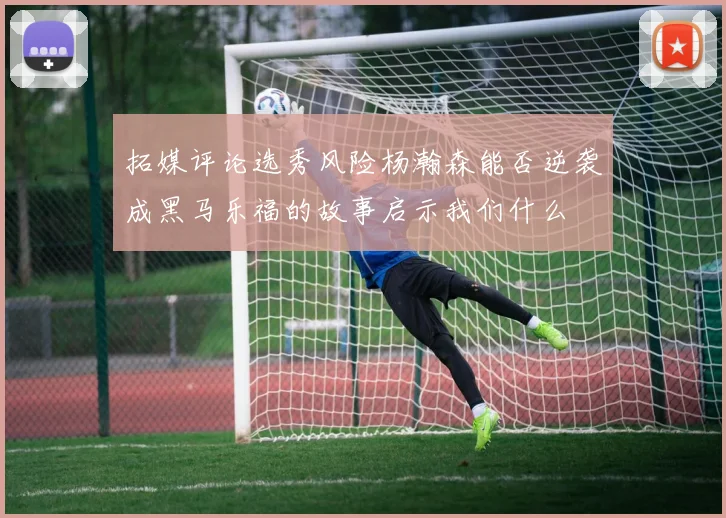 拓媒评论选秀风险杨瀚森能否逆袭成黑马乐福的故事启示我们什么