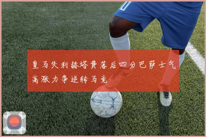 皇马失利赫塔费落后四分巴萨士气高涨力争逆转马竞
