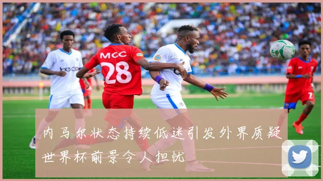 内马尔状态持续低迷引发外界质疑世界杯前景令人担忧
