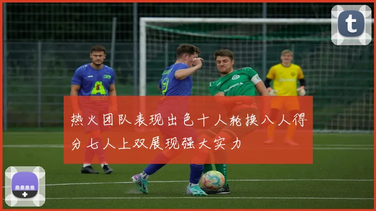热火团队表现出色十人轮换八人得分七人上双展现强大实力