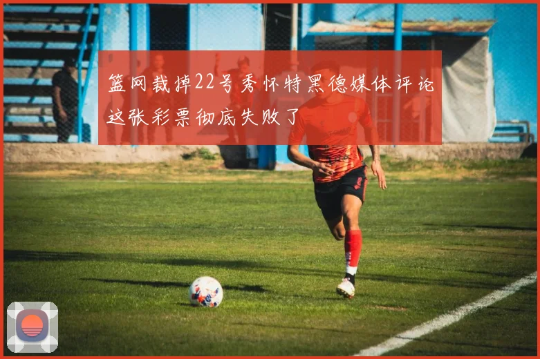 篮网裁掉22号秀怀特黑德媒体评论这张彩票彻底失败了