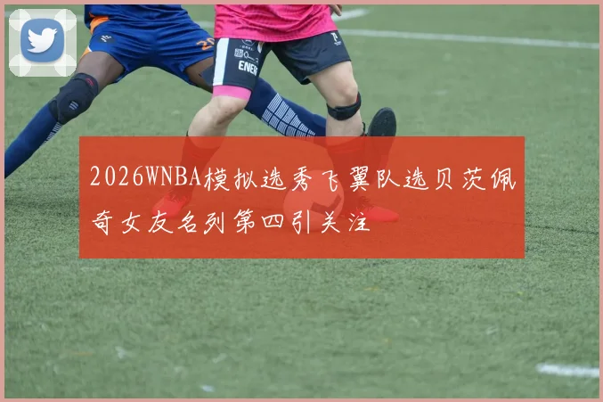 2026WNBA模拟选秀飞翼队选贝茨佩奇女友名列第四引关注