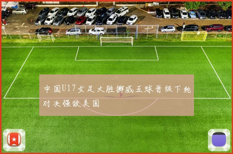 中国U17女足大胜挪威五球晋级下轮对决强敌美国