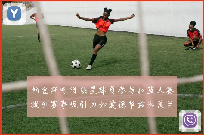 帕金斯呼吁明星球员参与扣篮大赛提升赛事吸引力如爱德华兹和莫兰特等人