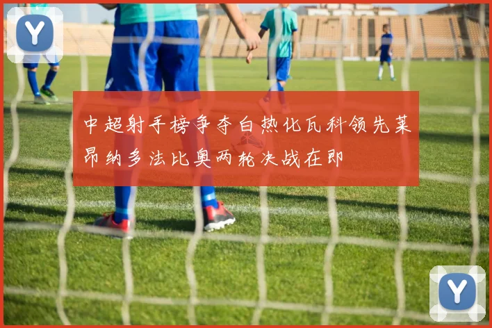 中超射手榜争夺白热化瓦科领先莱昂纳多法比奥两轮决战在即