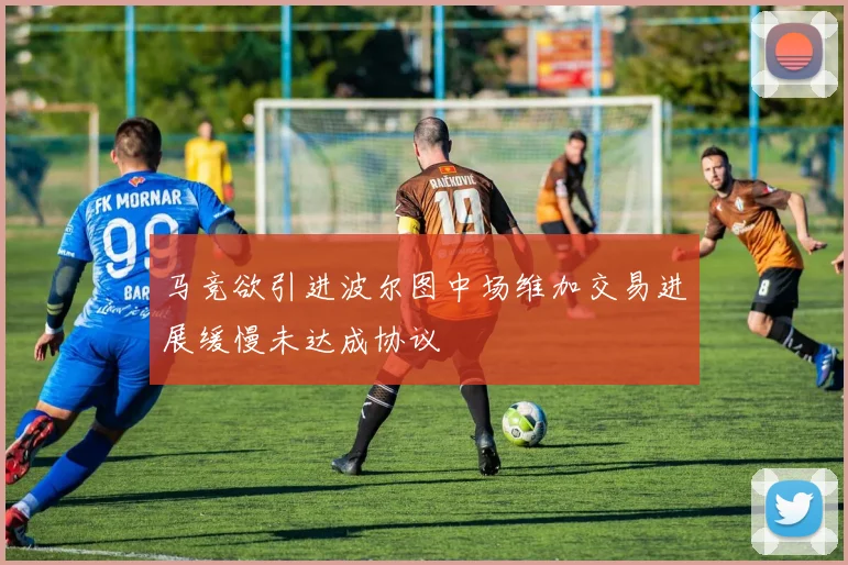 马竞欲引进波尔图中场维加交易进展缓慢未达成协议