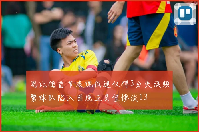恩比德首节表现低迷仅得3分失误频繁球队陷入困境正负值惨淡13