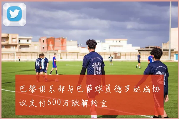巴黎俱乐部与巴萨球员德罗达成协议支付600万欧解约金