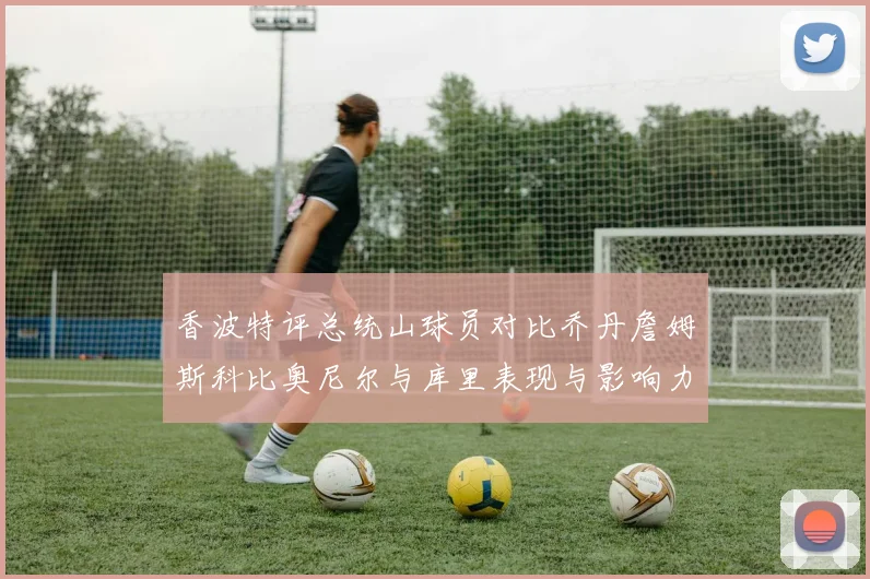 香波特评总统山球员对比乔丹詹姆斯科比奥尼尔与库里表现与影响力