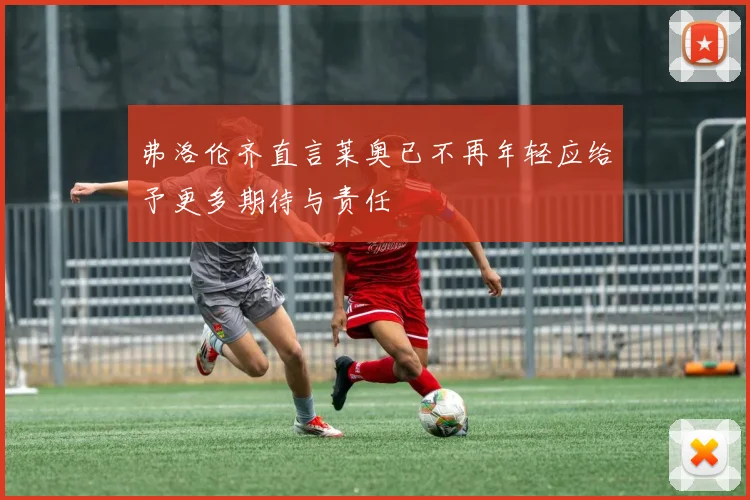 弗洛伦齐直言莱奥已不再年轻应给予更多期待与责任