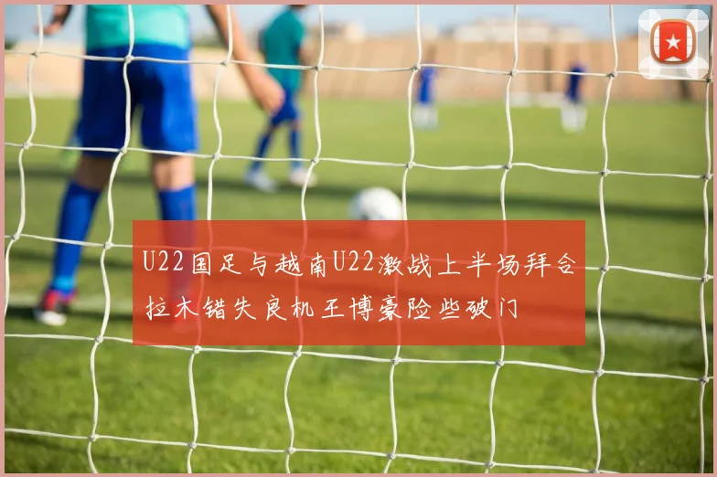 U22国足与越南U22激战上半场拜合拉木错失良机王博豪险些破门