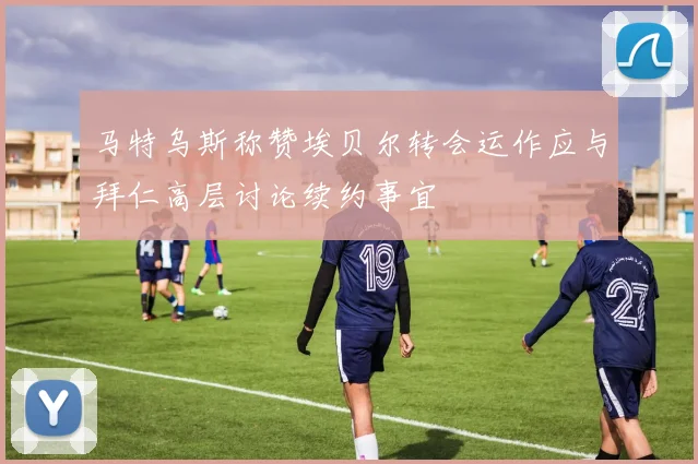 马特乌斯称赞埃贝尔转会运作应与拜仁高层讨论续约事宜