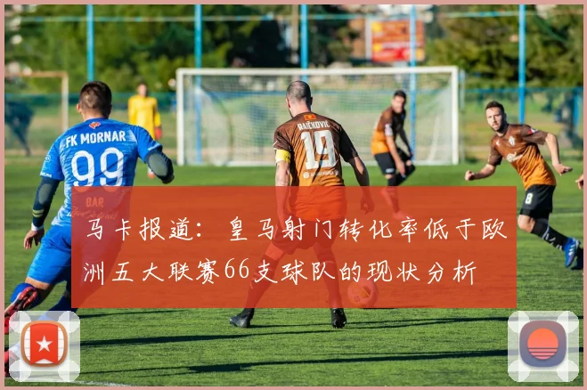 马卡报道：皇马射门转化率低于欧洲五大联赛66支球队的现状分析
