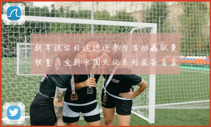 新年祝你好运连连参与活动赢取曼联皇马全新中国文化系列装备盲盒
