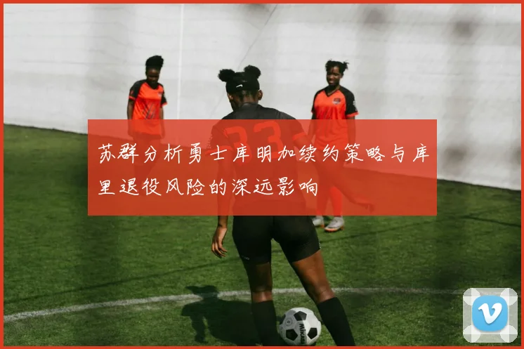 苏群分析勇士库明加续约策略与库里退役风险的深远影响
